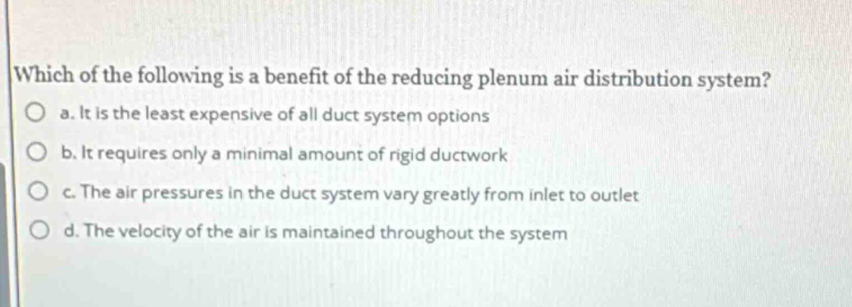 which of the following is a benefit of the reducing plenum air distribution system? a. it is the least expensive of all duct system options b. it requires only a minimal amount of rigid ductwork c. the air pressures in the duct system vary greatly from inlet to outlet d. the velocity of the air is maintained throughout the system