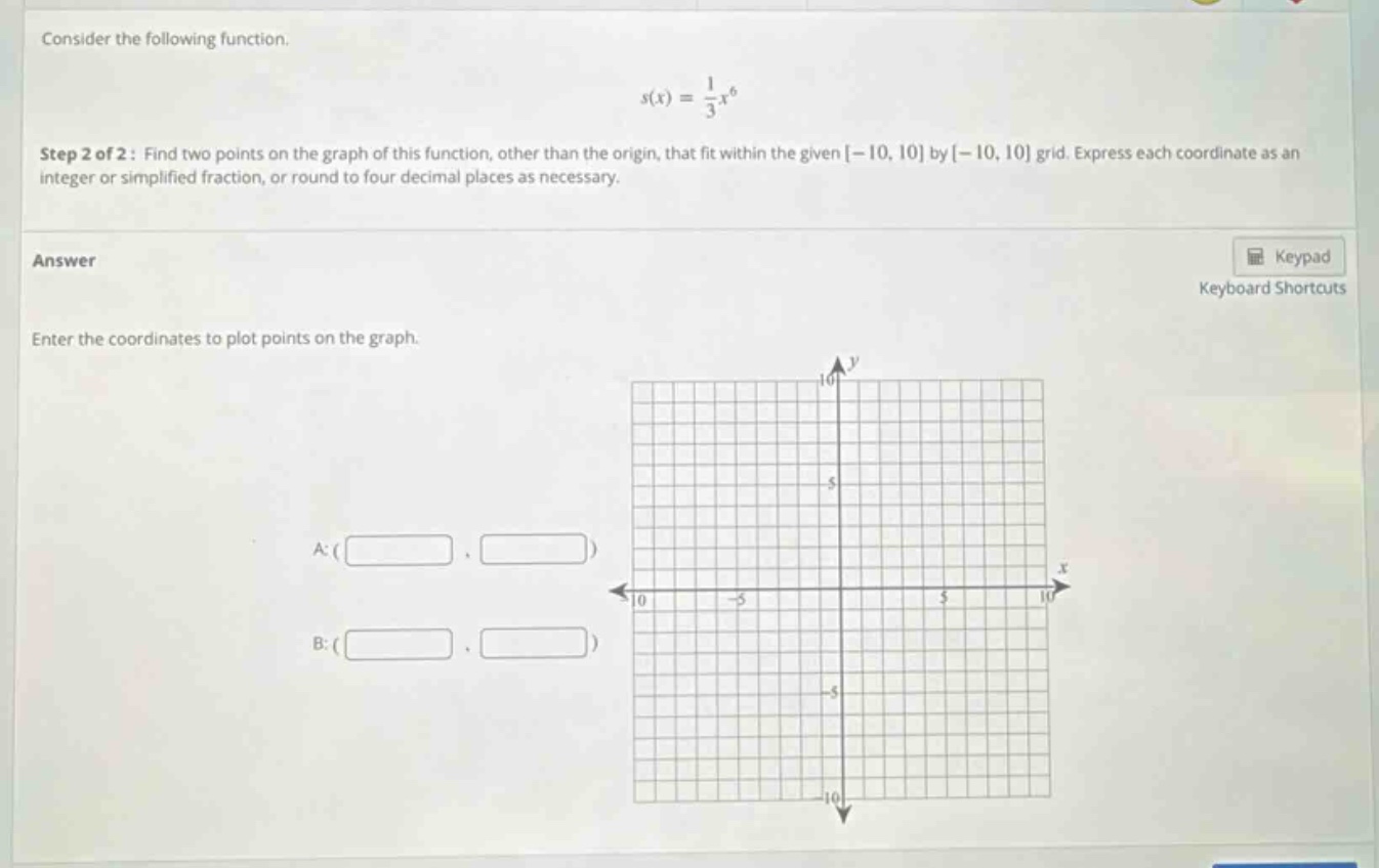 consider the following function. s(x) = 1/3 x^6 step 2 of 2: find two points on the graph of this function, other than the origin, that fit within the given -10, 10 by -10, 10 grid. express each coordinate as an integer or simplified fraction, or round to four decimal places as necessary. answer enter the coordinates to plot points on the graph. a: ( ) b: ( )