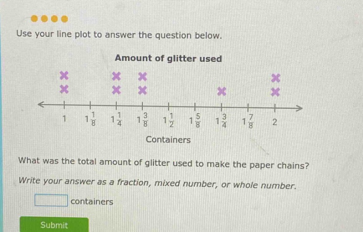 use your line plot to answer the question below. amount of glitter used what was the total amount of glitter used to make the paper chains? write your answer as a fraction, mixed number, or whole number. containers