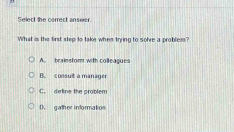 select the correct answer. what is the first step to take when trying to solve a problem? a. brainstorm with colleagues b. consult a manager c. define the problem d. gather information