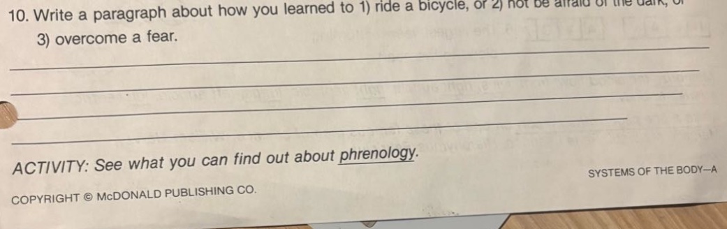 10. write a paragraph about how you learned to 1) ride a bicycle, or 2) not be afraid of the dark, or 3) overcome a fear.\n\nactivity: see what you can find out about phrenology.\ncopyright © mcdonald publishing co. systems of the body—a