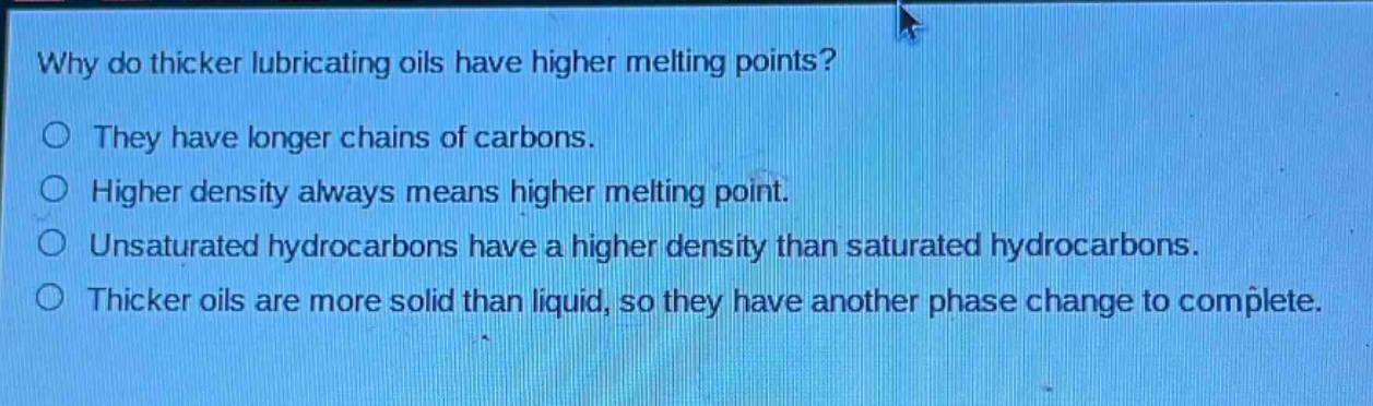 why do thicker lubricating oils have higher melting points? they have longer chains of carbons. higher density always means higher melting point. unsaturated hydrocarbons have a higher density than saturated hydrocarbons. thicker oils are more solid than liquid, so they have another phase change to complete.