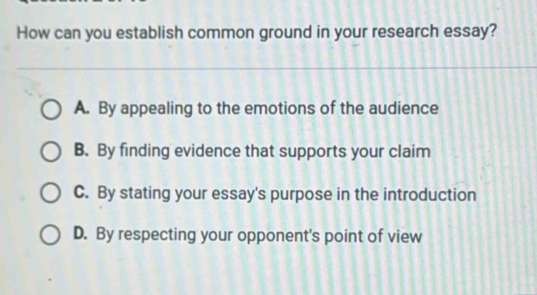 how can you establish common ground in your research essay? a. by appealing to the emotions of the audience b. by finding evidence that supports your claim c. by stating your essays purpose in the introduction d. by respecting your opponents point of view