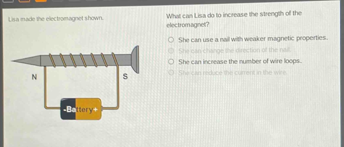 lisa made the electromagnet shown. what can lisa do to increase the strength of the electromagnet? she can use a nail with weaker magnetic properties. she can change the direction of the nail. she can increase the number of wire loops. she can reduce the current in the wire.