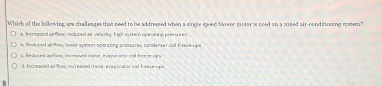 which of the following are challenges that need to be addressed when a single speed blower motor is used on a zoned air - conditioning system?\no a. increased airflow, reduced air velocity, high system operating pressures\no b. reduced airflow, lower system operating pressures, condenser coil freeze - ups\no c. reduced airflow, increased noise, evaporator coil freeze - ups\no d. increased airflow, increased noise, evaporator coil freeze - ups