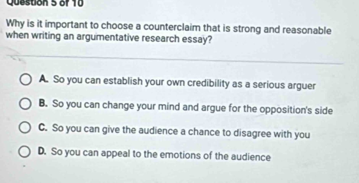 question 5 of 10\nwhy is it important to choose a counterclaim that is strong and reasonable when writing an argumentative research essay?\na. so you can establish your own credibility as a serious arguer\nb. so you can change your mind and argue for the oppositions side\nc. so you can give the audience a chance to disagree with you\nd. so you can appeal to the emotions of the audience