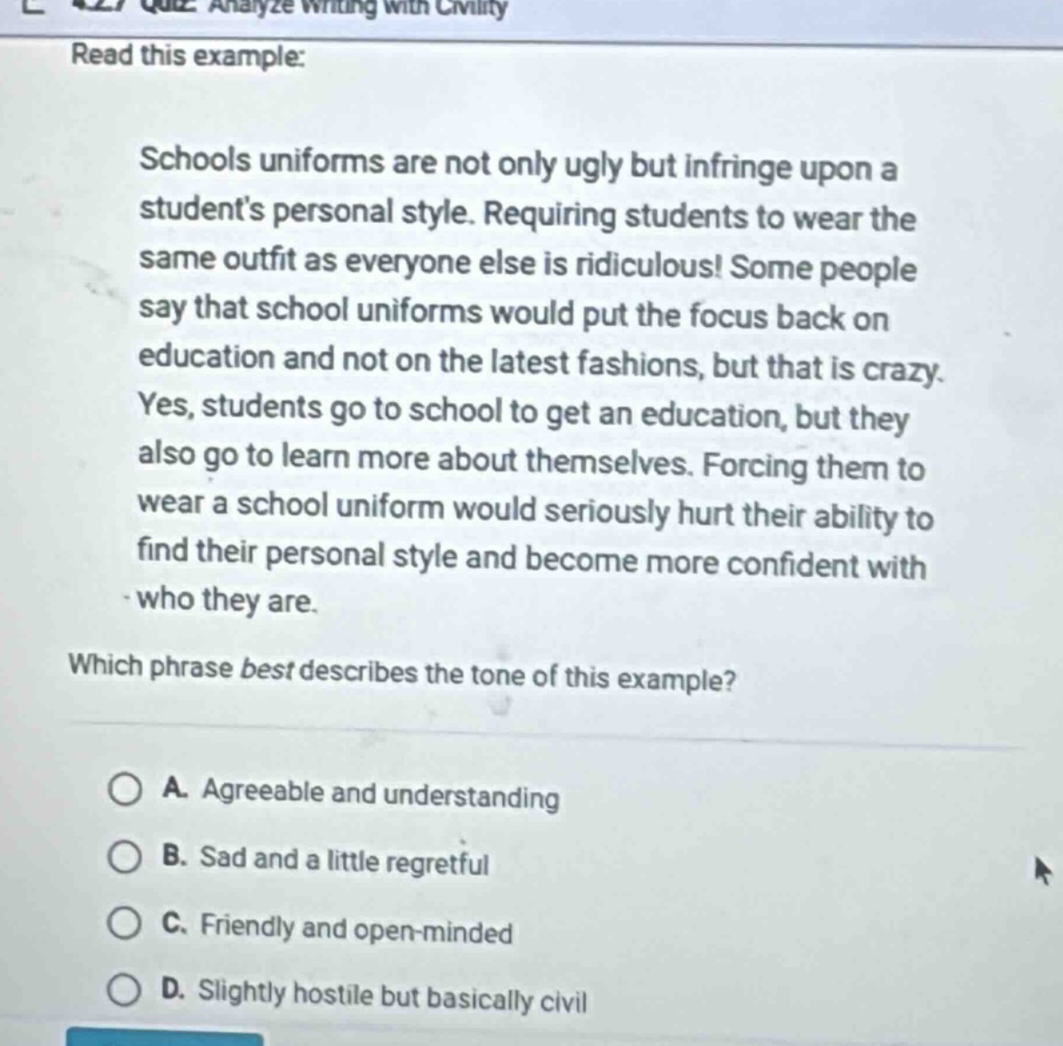 quiz: analyze writing with civility read this example: schools uniforms are not only ugly but infringe upon a students personal style. requiring students to wear the same outfit as everyone else is ridiculous! some people say that school uniforms would put the focus back on education and not on the latest fashions, but that is crazy. yes, students go to school to get an education, but they also go to learn more about themselves. forcing them to wear a school uniform would seriously hurt their ability to find their personal style and become more confident with who they are. which phrase best describes the tone of this example? a. agreeable and understanding b. sad and a little regretful c. friendly and open - minded d. slightly hostile but basically civil