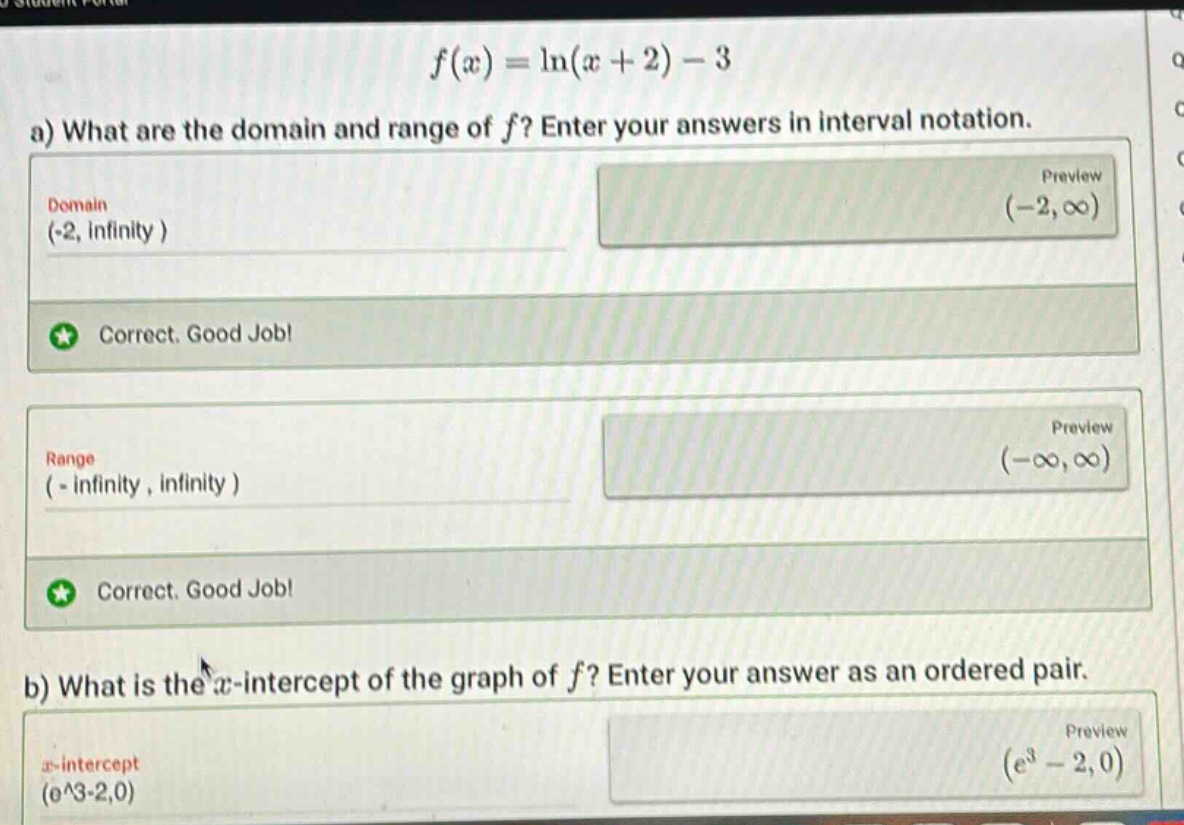 f(x)=ln(x + 2)-3\na) what are the domain and range of f? enter your answers in interval notation.\ndomain\n(-2, infinity )\npreview\n(-2,∞)\ncorrect. good job!\nrange\n(-infinity, infinity )\npreview\n(-∞,∞)\ncorrect. good job!\nb) what is the x - intercept of the graph of f? enter your answer as an ordered pair.\nx - intercept\n(e^3 - 2,0)\n(e^3-2,0)