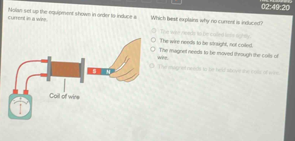 nolan set up the equipment shown in order to induce a current in a wire. which best explains why no current is induced? the wire needs to be coiled less tightly. the wire needs to be straight, not coiled. the magnet needs to be moved through the coils of wire. the magnet needs to be held above the coils of wire.
