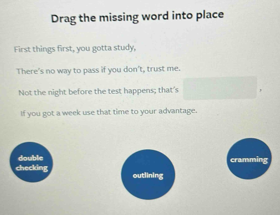 drag the missing word into place first things first, you gotta study, there’s no way to pass if you don’t, trust me. not the night before the test happens; that’s , if you got a week use that time to your advantage. double checking outlining cramming