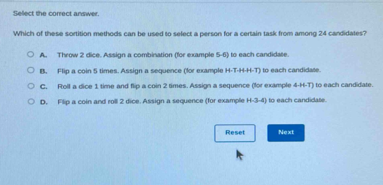select the correct answer. which of these sortition methods can be used to select a person for a certain task from among 24 candidates? a. throw 2 dice. assign a combination (for example 5 - 6) to each candidate. b. flip a coin 5 times. assign a sequence (for example h - t - h - h - t) to each candidate. c. roll a dice 1 time and flip a coin 2 times. assign a sequence (for example 4 - h - t) to each candidate. d. flip a coin and roll 2 dice. assign a sequence (for example h - 3 - 4) to each candidate.