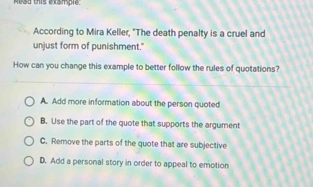 read this example: according to mira keller, \the death penalty is a cruel and unjust form of punishment.\ how can you change this example to better follow the rules of quotations? a. add more information about the person quoted b. use the part of the quote that supports the argument c. remove the parts of the quote that are subjective d. add a personal story in order to appeal to emotion