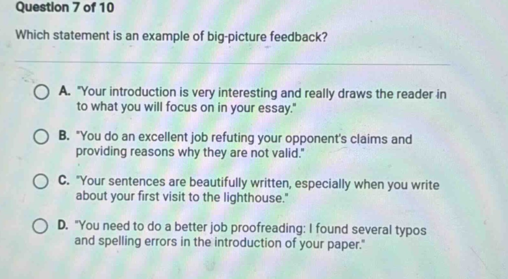 question 7 of 10 which statement is an example of big - picture feedback? a. your introduction is very interesting and really draws the reader in to what you will focus on in your essay. b. you do an excellent job refuting your opponents claims and providing reasons why they are not valid. c. your sentences are beautifully written, especially when you write about your first visit to the lighthouse. d. you need to do a better job proofreading: i found several typos and spelling errors in the introduction of your paper.