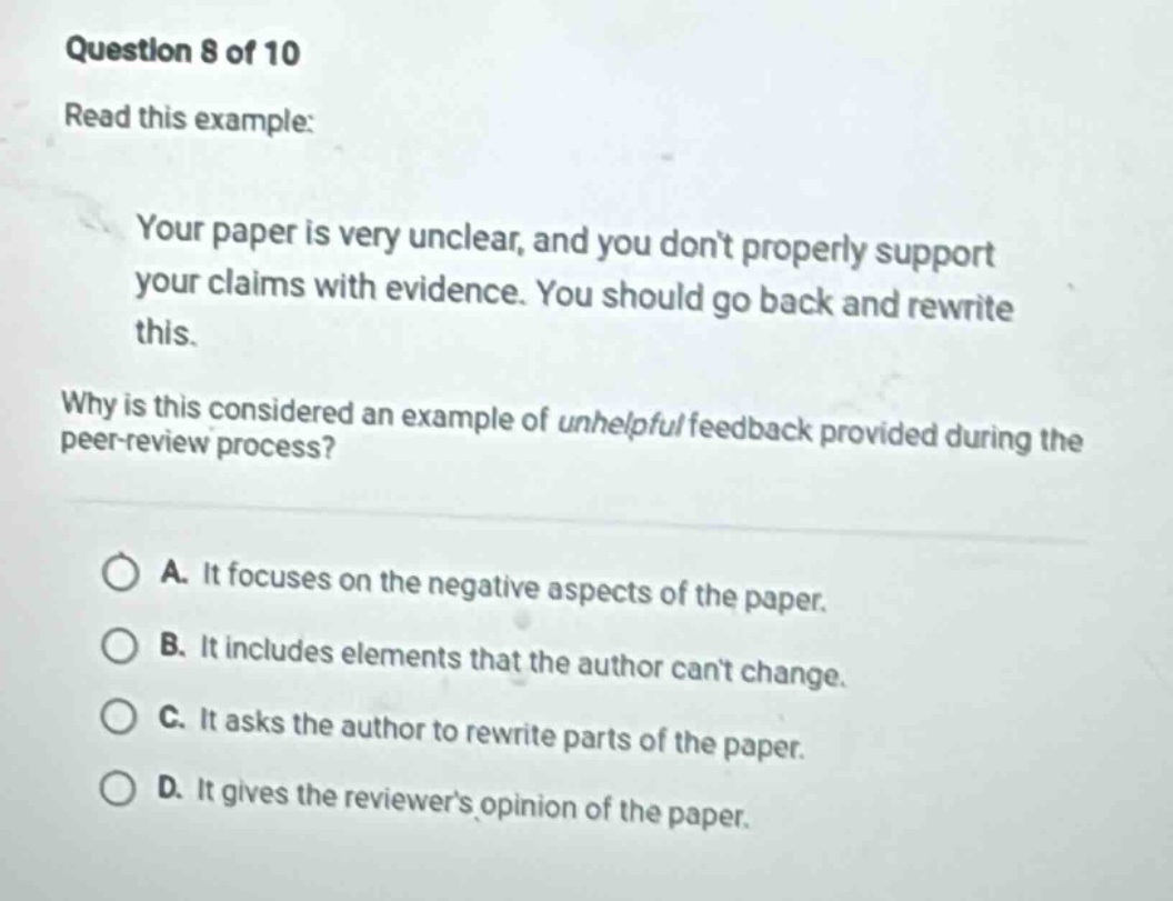 question 8 of 10 read this example: your paper is very unclear, and you don’t properly support your claims with evidence. you should go back and rewrite this. why is this considered an example of unhelpful feedback provided during the peer - review process? a. it focuses on the negative aspects of the paper. b. it includes elements that the author can’t change. c. it asks the author to rewrite parts of the paper. d. it gives the reviewer’s opinion of the paper.