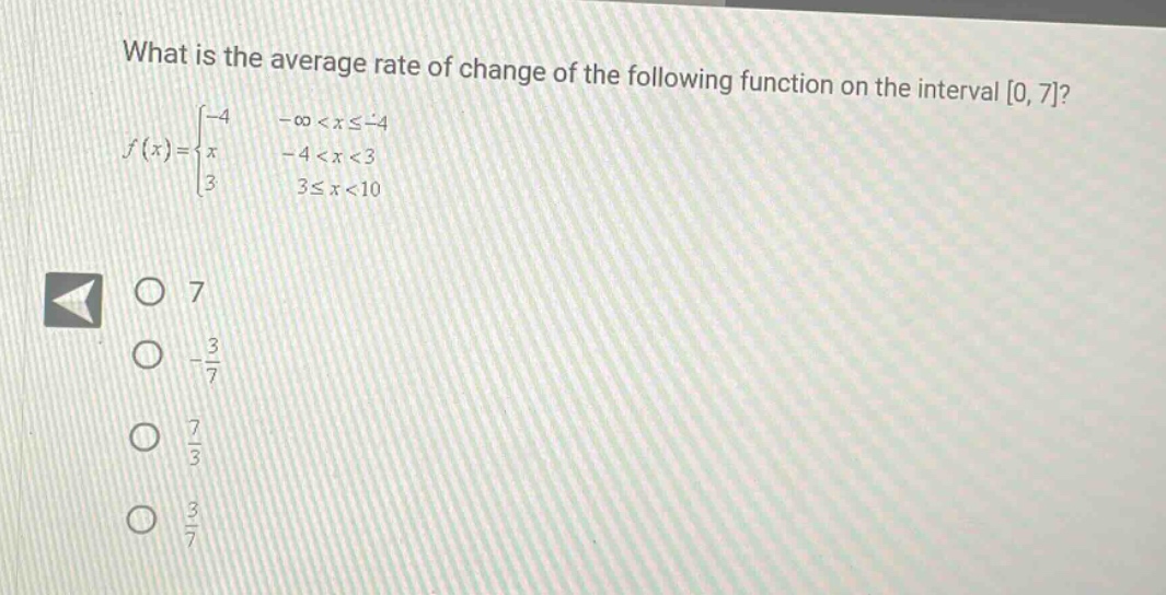 what is the average rate of change of the following function on the interval 0, 7? f(x) = { -4 -∞ < x ≤ -4; x -4 < x < 3; 3 3 ≤ x < 10 } o 7 o -3/7 o 7/3 o 3/7