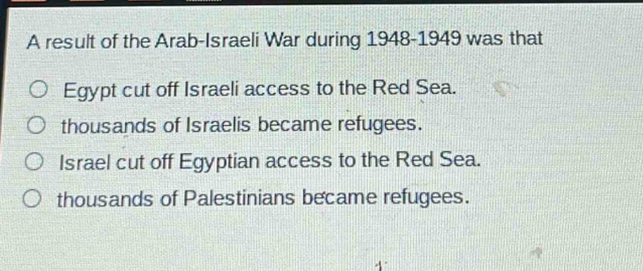 a result of the arab - israeli war during 1948 - 1949 was that\n○ egypt cut off israeli access to the red sea.\n○ thousands of israelis became refugees.\n○ israel cut off egyptian access to the red sea.\n○ thousands of palestinians became refugees.