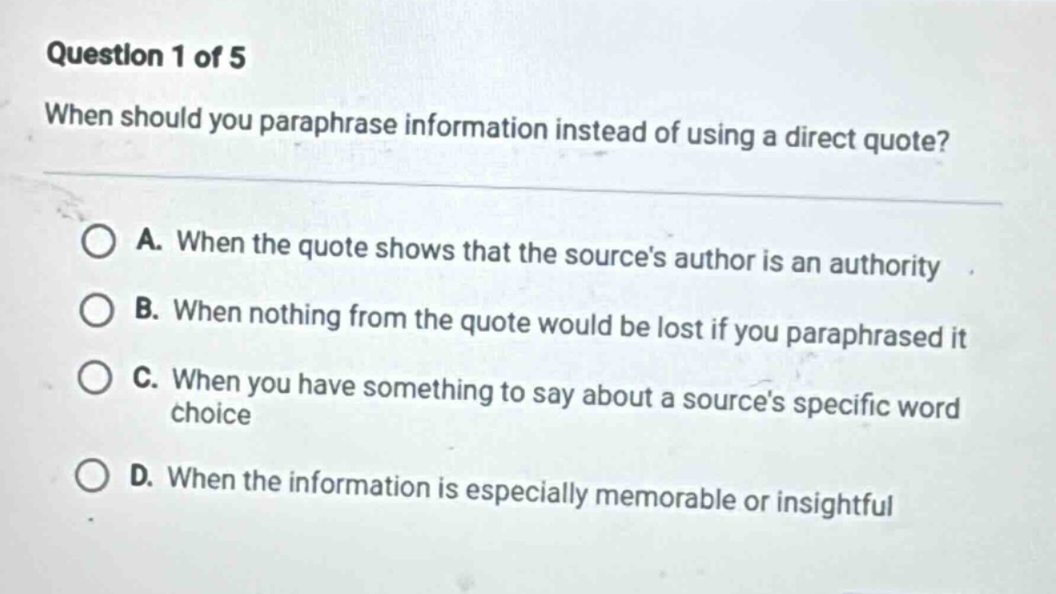 question 1 of 5 when should you paraphrase information instead of using a direct quote? a. when the quote shows that the sources author is an authority b. when nothing from the quote would be lost if you paraphrased it c. when you have something to say about a sources specific word choice d. when the information is especially memorable or insightful