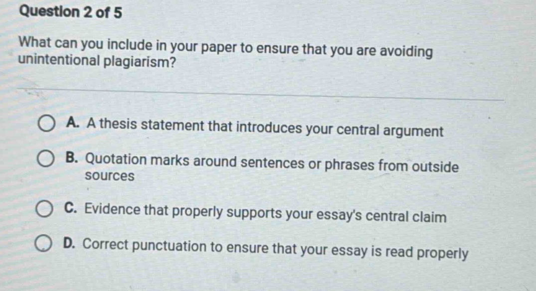 question 2 of 5 what can you include in your paper to ensure that you are avoiding unintentional plagiarism? a. a thesis statement that introduces your central argument b. quotation marks around sentences or phrases from outside sources c. evidence that properly supports your essays central claim d. correct punctuation to ensure that your essay is read properly