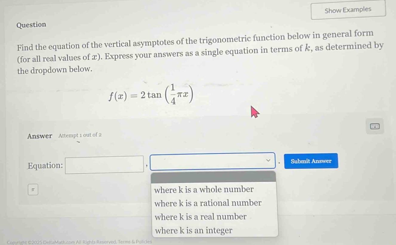 question find the equation of the vertical asymptotes of the trigonometric function below in general form (for all real values of x). express your answers as a single equation in terms of k, as determined by the dropdown below. f(x)=2tan(1/4πx) answer attempt 1 out of 2 equation: where k is a whole number where k is a rational number where k is a real number where k is an integer
