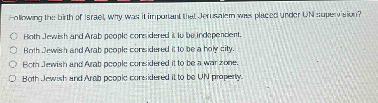 following the birth of israel, why was it important that jerusalem was placed under un supervision?\no both jewish and arab people considered it to be independent.\no both jewish and arab people considered it to be a holy city.\no both jewish and arab people considered it to be a war zone.\no both jewish and arab people considered it to be un property.
