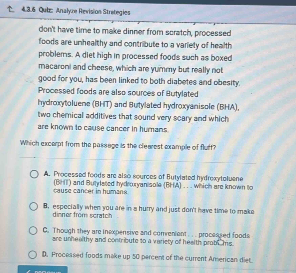 4.3.6 quiz: analyze revision strategies dont have time to make dinner from scratch, processed foods are unhealthy and contribute to a variety of health problems. a diet high in processed foods such as boxed macaroni and cheese, which are yummy but really not good for you, has been linked to both diabetes and obesity. processed foods are also sources of butylated hydroxytoluene (bht) and butylated hydroxyanisole (bha), two chemical additives that sound very scary and which are known to cause cancer in humans. which excerpt from the passage is the clearest example of fluff? a. processed foods are also sources of butylated hydroxytoluene (bht) and butylated hydroxyanisole (bha) . . . which are known to cause cancer in humans. b. especially when you are in a hurry and just dont have time to make dinner from scratch . c. though they are inexpensive and convenient . . . processed foods are unhealthy and contribute to a variety of health problems. d. processed foods make up 50 percent of the current american diet.