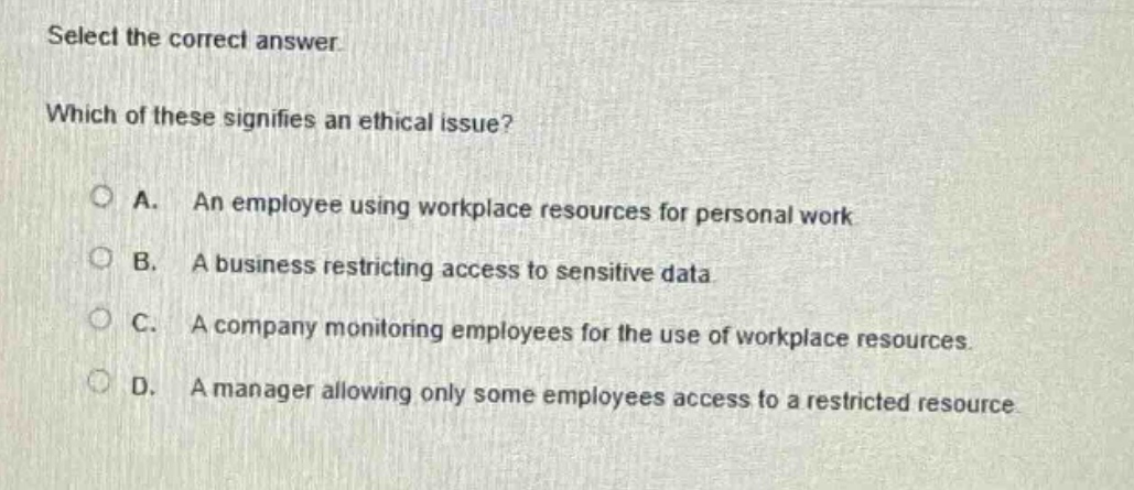 select the correct answer. which of these signifies an ethical issue? a. an employee using workplace resources for personal work b. a business restricting access to sensitive data c. a company monitoring employees for the use of workplace resources d. a manager allowing only some employees access to a restricted resource