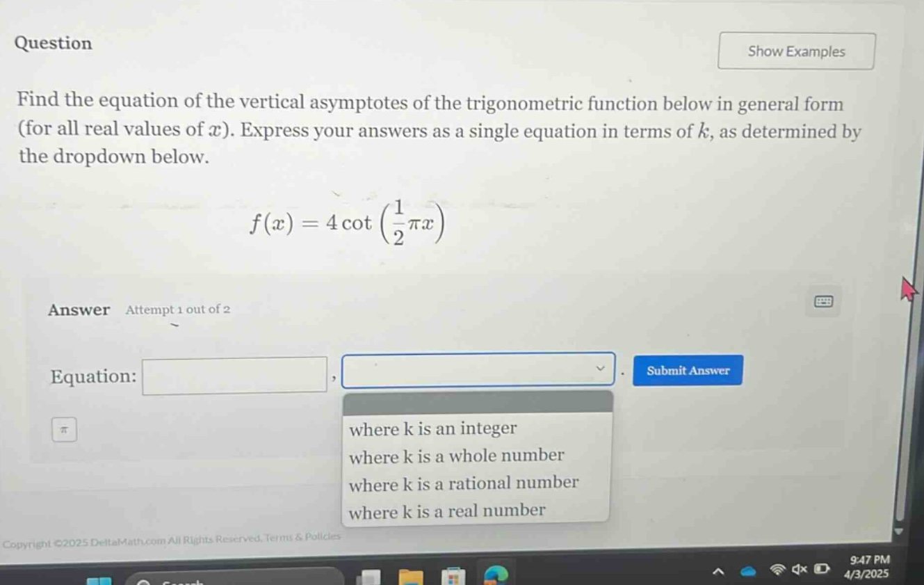 question find the equation of the vertical asymptotes of the trigonometric function below in general form (for all real values of x). express your answers as a single equation in terms of k, as determined by the dropdown below. f(x)=4cot(1/2πx) answer attempt 1 out of 2 equation: where k is an integer where k is a whole number where k is a rational number where k is a real number