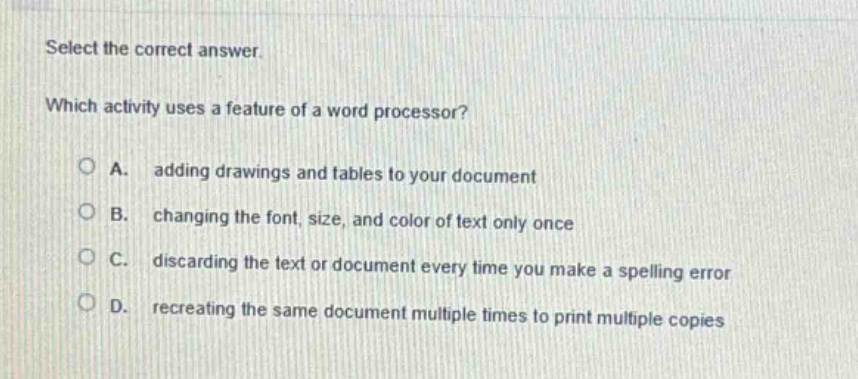 select the correct answer. which activity uses a feature of a word processor? a. adding drawings and tables to your document b. changing the font, size, and color of text only once c. discarding the text or document every time you make a spelling error d. recreating the same document multiple times to print multiple copies