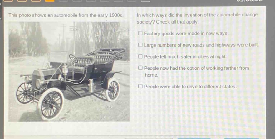 this photo shows an automobile from the early 1900s. in which ways did the invention of the automobile change society? check all that apply. factory goods were made in new ways. large numbers of new roads and highways were built. people felt much safer in cities at night. people now had the option of working farther from home. people were able to drive to different states.