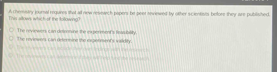 a chemistry journal requires that all new research papers be peer reviewed by other scientists before they are published. this allows which of the following? the reviewers can determine the experiments feasibility. the reviewers can determine the experiments validity. the reviewers can include their own findings with the research. the reviewers can determine if they will help fund the research.