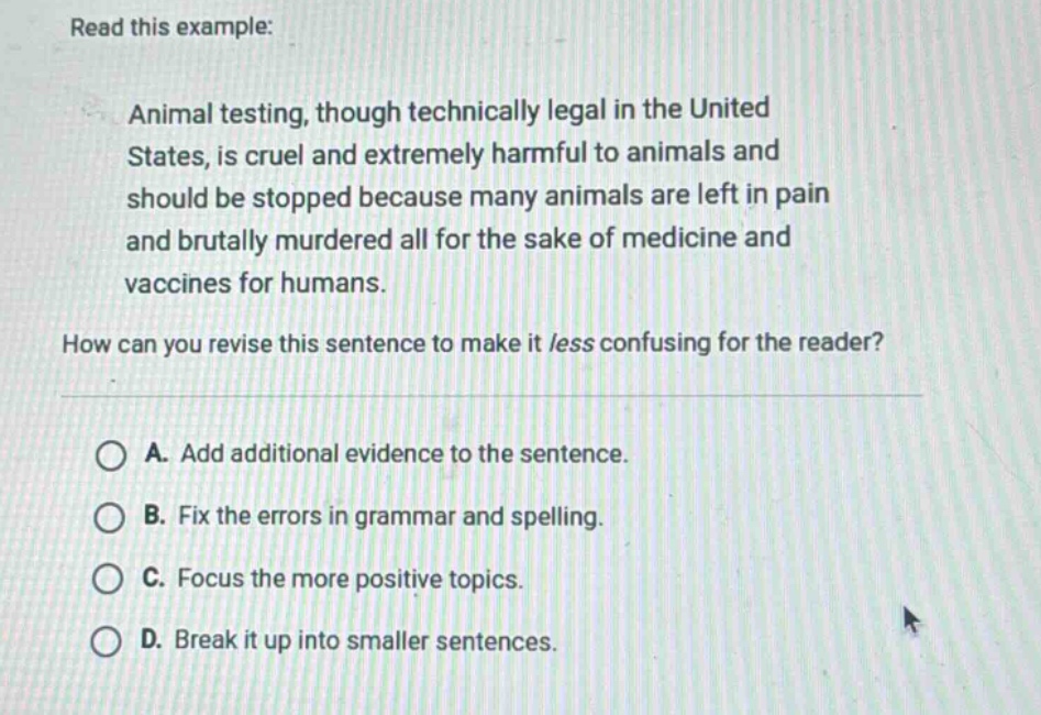 read this example: animal testing, though technically legal in the united states, is cruel and extremely harmful to animals and should be stopped because many animals are left in pain and brutally murdered all for the sake of medicine and vaccines for humans. how can you revise this sentence to make it /ess confusing for the reader? a. add additional evidence to the sentence. b. fix the errors in grammar and spelling. c. focus the more positive topics. d. break it up into smaller sentences.