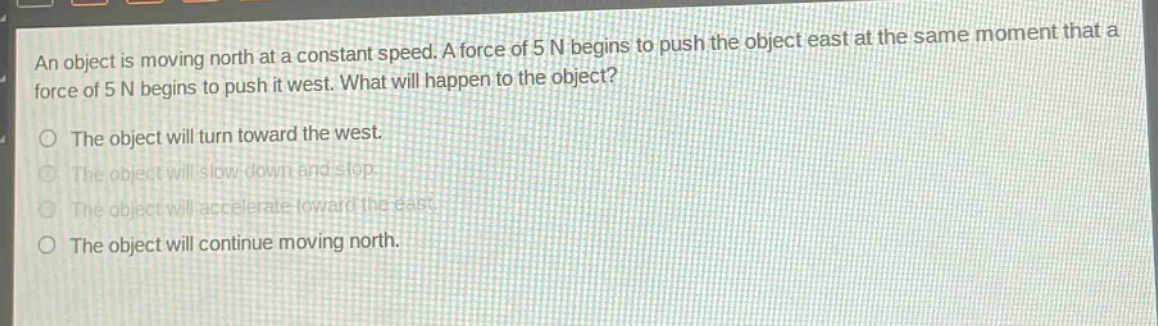 an object is moving north at a constant speed. a force of 5 n begins to push the object east at the same moment that a force of 5 n begins to push it west. what will happen to the object? the object will turn toward the west. the object will slow down and stop. the object will accelerate toward the east. the object will continue moving north.