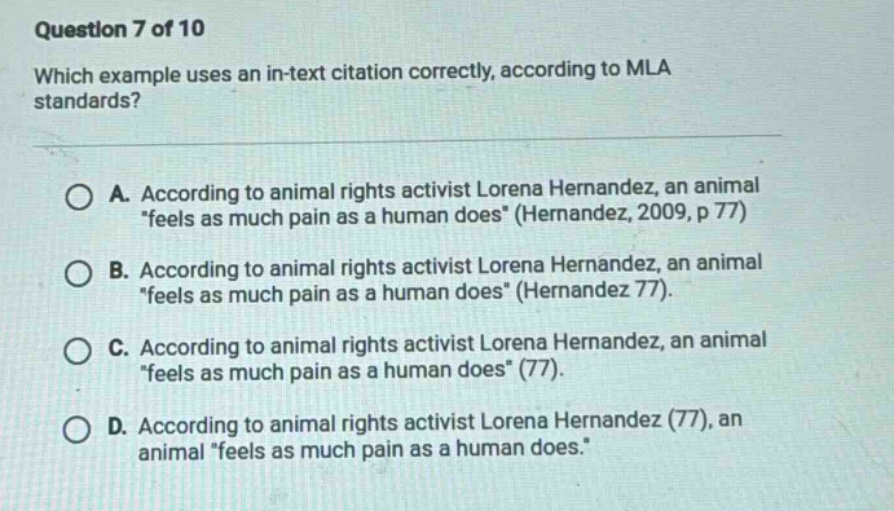 question 7 of 10 which example uses an in - text citation correctly, according to mla standards? a. according to animal rights activist lorena hernandez, an animal “feels as much pain as a human does” (hernandez, 2009, p 77) b. according to animal rights activist lorena hernandez, an animal “feels as much pain as a human does” (hernandez 77). c. according to animal rights activist lorena hernandez, an animal “feels as much pain as a human does” (77). d. according to animal rights activist lorena hernandez (77), an animal “feels as much pain as a human does.”