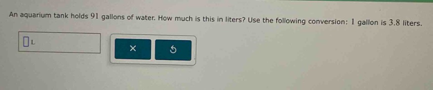 an aquarium tank holds 91 gallons of water. how much is this in liters? use the following conversion: 1 gallon is 3.8 liters.