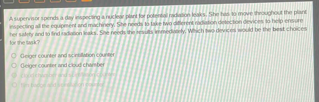 a supervisor spends a day inspecting a nuclear plant for potential radiation leaks. she has to move throughout the plant inspecting all the equipment and machinery. she needs to take two different radiation detection devices to help ensure her safety and to find radiation leaks. she needs the results immediately. which two devices would be the best choices for the task?\ngeiger counter and scintillation counter\ngeiger counter and cloud chamber\ncloud chamber and scintillation counter\nfilm badge and scintillation counter