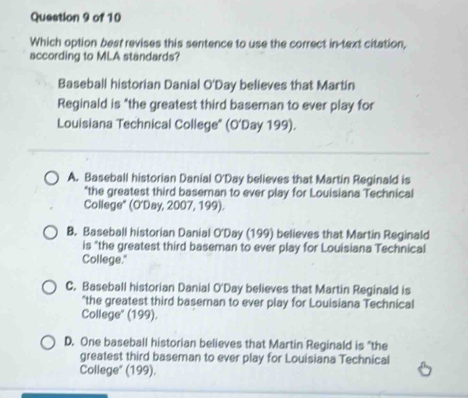 question 9 of 10 which option best revises this sentence to use the correct in - text citation, according to mla standards? baseball historian danial oday believes that martin reginald is \the greatest third baseman to ever play for louisiana technical college\ (oday 199). a. baseball historian danial oday believes that martin reginald is \the greatest third baseman to ever play for louisiana technical college\ (oday, 2007, 199). b. baseball historian danial oday (199) believes that martin reginald is \the greatest third baseman to ever play for louisiana technical college.\ c. baseball historian danial oday believes that martin reginald is \the greatest third baseman to ever play for louisiana technical college\ (199). d. one baseball historian believes that martin reginald is \the greatest third baseman to ever play for louisiana technical college\ (199).