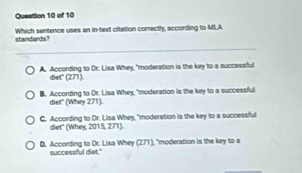 question 10 of 10 which sentence uses an in - text citation correctly, according to mla standards? a. according to dr. lisa whey, moderation is the key to a successful diet(271). b. according to dr. lisa whey, moderation is the key to a successful diet(whey 271). c. according to dr. lisa whey, moderation is the key to a successful diet(whey, 2015, 271). d. according to dr. lisa whey (271), moderation is the key to a successful diet.