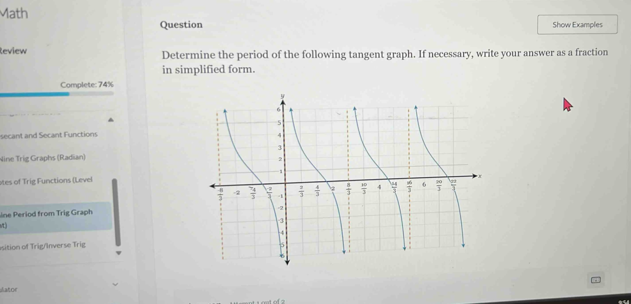 math\nquestion\ndetermine the period of the following tangent graph. if necessary, write your answer as a fraction in simplified form.\ncomplete: 74%\nsecant and secant functions\nnine trig graphs (radian)\nrates of trig functions (level\ndetermine period from trig graph\nposition of trig/inverse trig