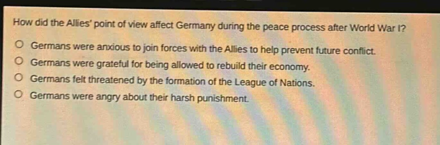 how did the allies point of view affect germany during the peace process after world war i?\ngermans were anxious to join forces with the allies to help prevent future conflict.\ngermans were grateful for being allowed to rebuild their economy.\ngermans felt threatened by the formation of the league of nations.\ngermans were angry about their harsh punishment.