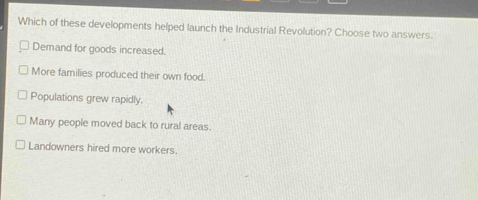 which of these developments helped launch the industrial revolution? choose two answers. demand for goods increased. more families produced their own food. populations grew rapidly. many people moved back to rural areas. landowners hired more workers.