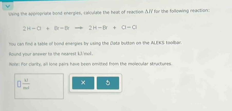using the appropriate bond energies, calculate the heat of reaction δh for the following reaction: 2 h - cl + br - br → 2 h - br + cl - cl you can find a table of bond energies by using the data button on the aleks toolbar. round your answer to the nearest kj/mol. note: for clarity, all lone pairs have been omitted from the molecular structures.
