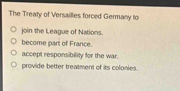 the treaty of versailles forced germany to\njoin the league of nations.\nbecome part of france.\naccept responsibility for the war.\nprovide better treatment of its colonies.