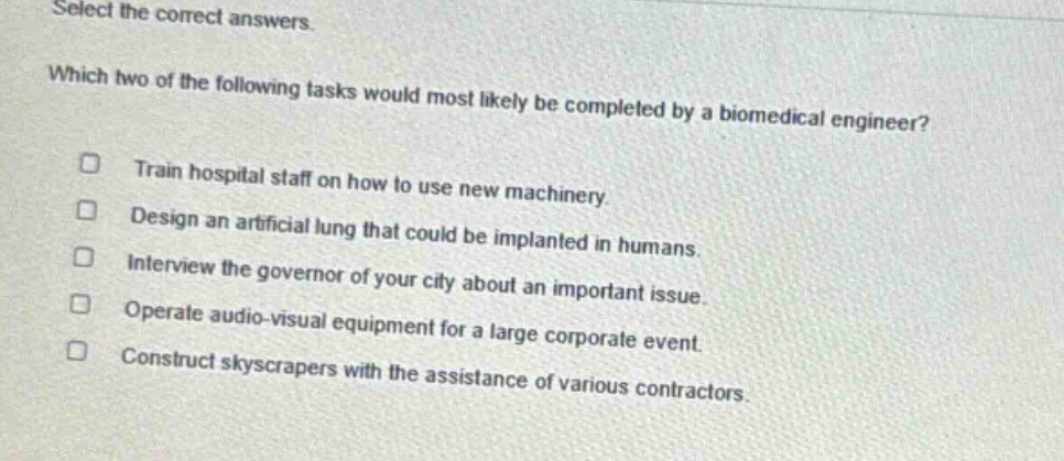 select the correct answers. which two of the following tasks would most likely be completed by a biomedical engineer? train hospital staff on how to use new machinery. design an artificial lung that could be implanted in humans. interview the governor of your city about an important issue. operate audio - visual equipment for a large corporate event. construct skyscrapers with the assistance of various contractors.