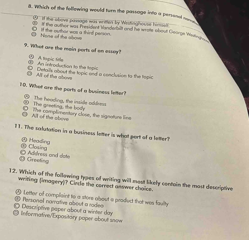 8. which of the following would turn the passage into a personal narrative?\na if the above passage was written by westinghouse himself.\nb if the author was president vanderbilt and he wrote himself.\nc if the author was a third - person and he wrote about george westinghouse.\nd none of the above.\n9. what are the main parts of an essay?\na a topic title\nb an introduction to the topic\nc details about the topic and a conclusion to the topic\nd all of the above\n10. what are the parts of a business letter?\na the heading, the inside address\nb the greeting, the body\nc the complimentary close, the signature line\nd all of the above\n11. the salutation in a business letter is what part of a letter?\na heading\nb closing\nc address and date\nd greeting\n12. which of the following types of writing will most likely contain the most descriptive writing (imagery)? circle the correct answer choice.\na letter of complaint to a store about a product that was faulty\nb personal narrative about a rodeo\nc descriptive paper about a winter day\nd informative/expository paper about snow