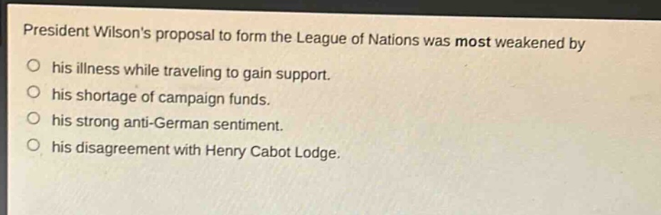 president wilsons proposal to form the league of nations was most weakened by\no his illness while traveling to gain support.\no his shortage of campaign funds.\no his strong anti - german sentiment.\no his disagreement with henry cabot lodge.