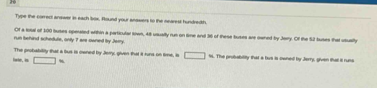 type the correct answer in each box. round your answers to the nearest hundredth. of a total of 100 buses operated within a particular town, 48 usually run on time and 36 of these buses are owned by jerry. of the 52 buses that usually run behind schedule, only 7 are owned by jerry. the probability that a bus is owned by jerry, given that it runs on time, is %. the probability that a bus is owned by jerry, given that it runs late, is %.