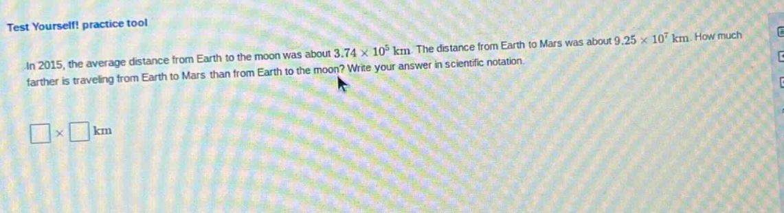 test yourself! practice tool in 2015, the average distance from earth to the moon was about 3.74×10^5 km. the distance from earth to mars was about 9.25×10^7 km. how much farther is traveling from earth to mars than from earth to the moon? write your answer in scientific notation. □×□ km