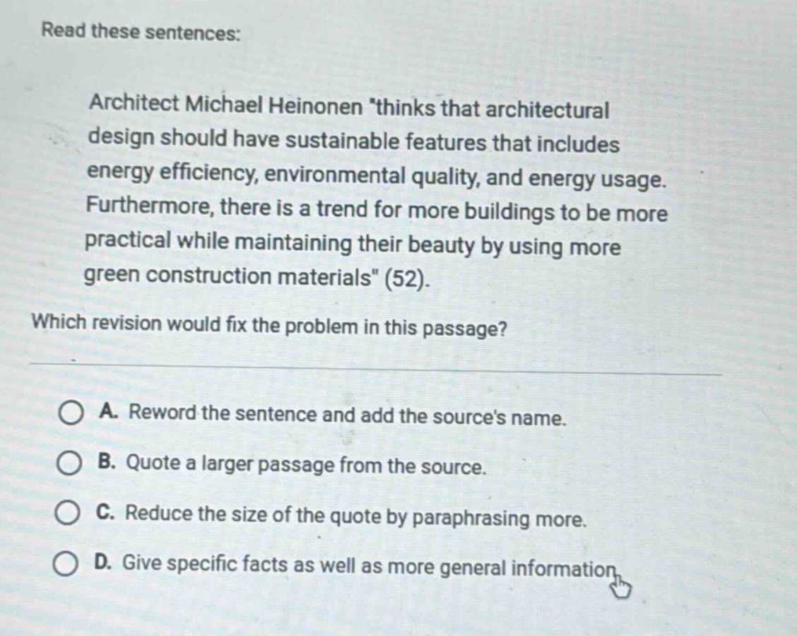 read these sentences: architect michael heinonen thinks that architectural design should have sustainable features that includes energy efficiency, environmental quality, and energy usage. furthermore, there is a trend for more buildings to be more practical while maintaining their beauty by using more green construction materials (52). which revision would fix the problem in this passage? a. reword the sentence and add the sources name. b. quote a larger passage from the source. c. reduce the size of the quote by paraphrasing more. d. give specific facts as well as more general information
