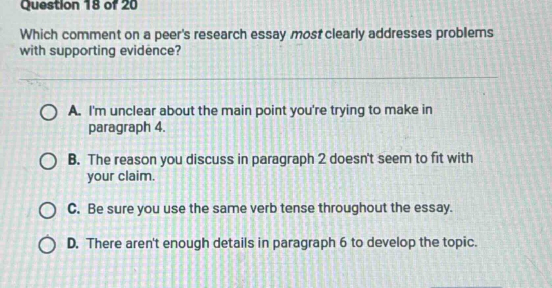 question 18 of 20 which comment on a peers research essay most clearly addresses problems with supporting evidence? a. im unclear about the main point youre trying to make in paragraph 4. b. the reason you discuss in paragraph 2 doesnt seem to fit with your claim. c. be sure you use the same verb tense throughout the essay. d. there arent enough details in paragraph 6 to develop the topic.