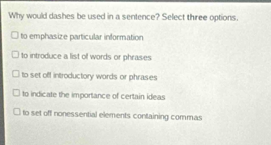 why would dashes be used in a sentence? select three options. to emphasize particular information to introduce a list of words or phrases to set off introductory words or phrases to indicate the importance of certain ideas to set off nonessential elements containing commas